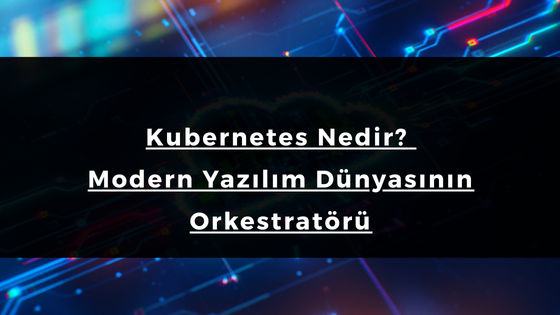 Kubernetes Nedir? Modern Yazılım Dünyasının Orkestratörü