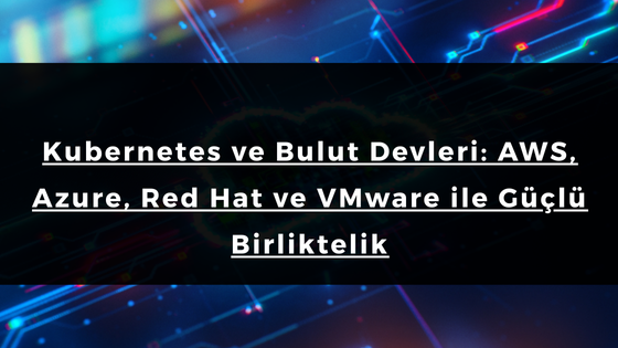 Kubernetes ve Bulut Devleri: AWS, Azure, Red Hat ve VMware ile Güçlü Birliktelik