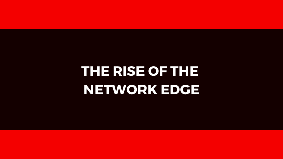 THE RISE OF THE NETWORK EDGE