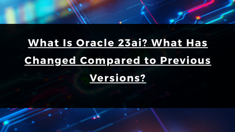 What Is Oracle 23ai? What Has Changed Compared to Previous Versions?